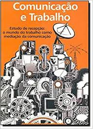 Comunicacao E Trabalho - Estudo De Recepcao O Mundo Do Trabalho Como Mediacao Da Comunicacao