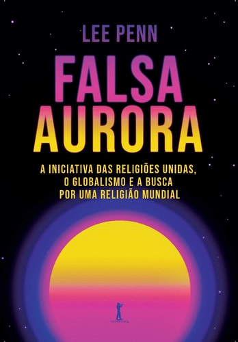 Falsa Aurora - A Iniciativa Das Religiões Unidas, O Globalismo E A Busca Por Uma Religião Mundial